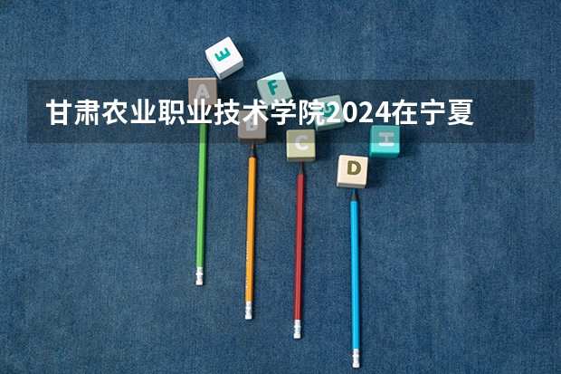 甘肃农业职业技术学院2024在宁夏招生计划 招多少人