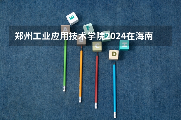 郑州工业应用技术学院2024在海南招生计划 招多少人