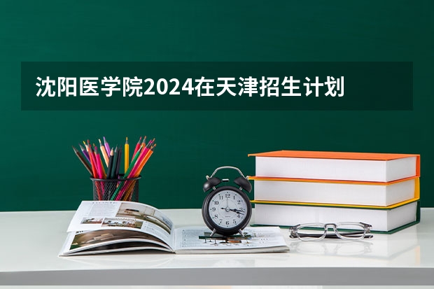 沈阳医学院2024在天津招生计划 招多少人