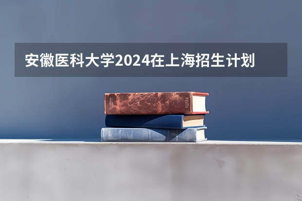 安徽医科大学2024在上海招生计划 招多少人