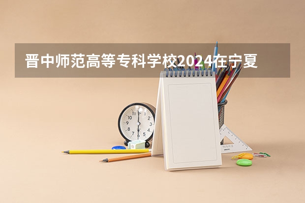 晋中师范高等专科学校2024在宁夏招生计划 招多少人