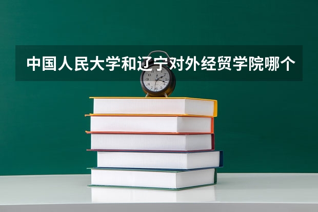 中国人民大学和辽宁对外经贸学院哪个好 录取分数线对比一览
