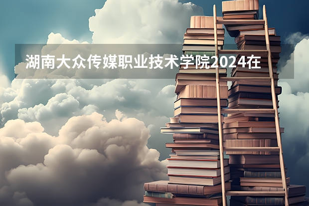 湖南大众传媒职业技术学院2024在青海招生计划 招多少人