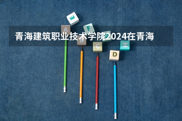 青海建筑职业技术学院2024在青海招生计划 招多少人