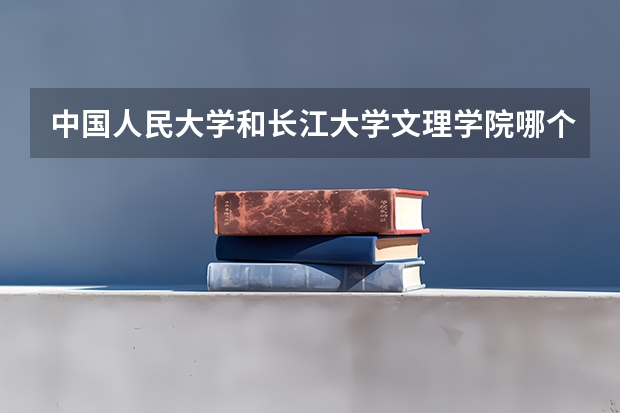 中国人民大学和长江大学文理学院哪个好 录取分数线对比一览