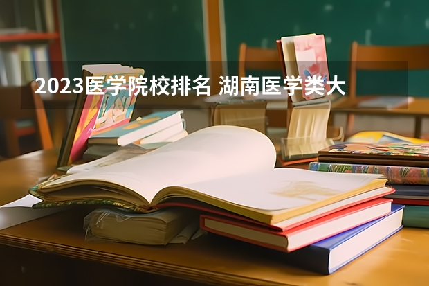 2023医学院校排名 湖南医学类大学排名
