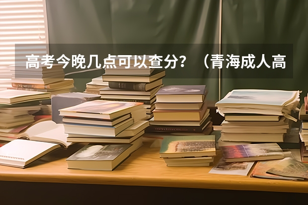 高考今晚几点可以查分？（青海成人高考录取结果查询时间已公布：12月23日？）