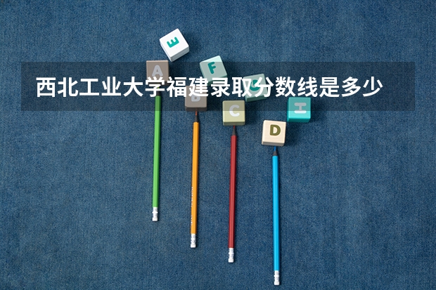 西北工业大学福建录取分数线是多少 西北工业大学福建招生人数是多少