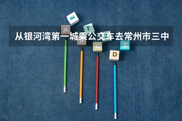 从银河湾第一城乘公交车去常州市三中怎么乘？