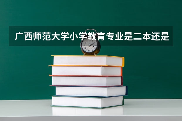 广西师范大学小学教育专业是二本还是一本（玉林师范学院小学教育专业分数线）