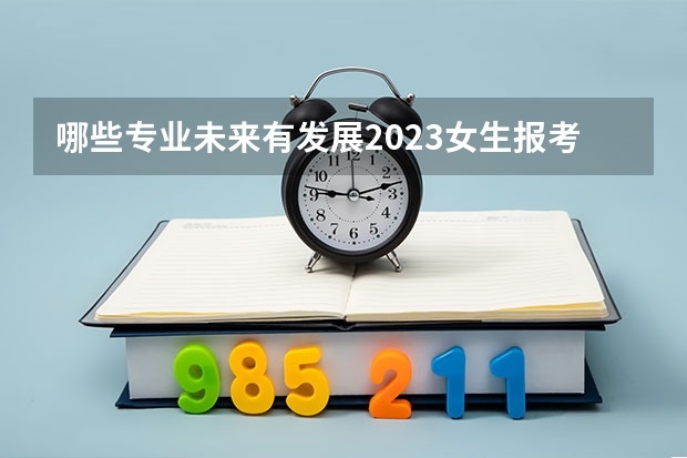 哪些专业未来有发展2023女生报考热门专业