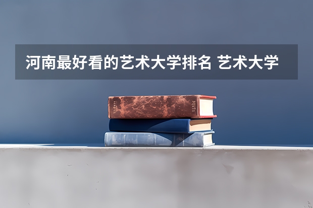 河南最好看的艺术大学排名 艺术大学本科排名