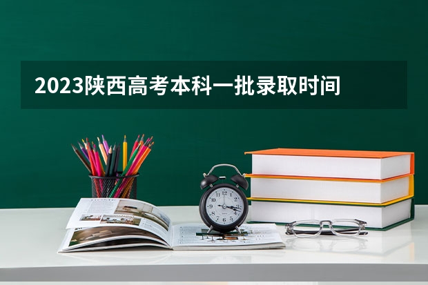 2023陕西高考本科一批录取时间 2023年陕西高考二本录取时间