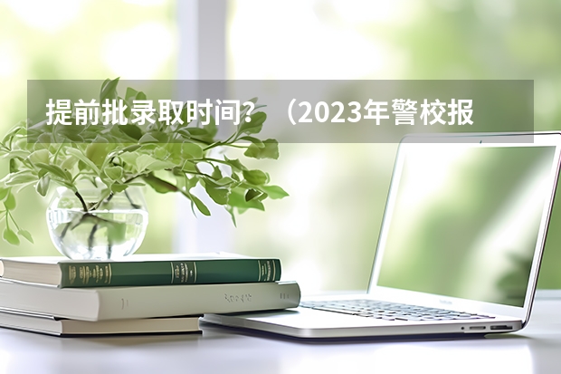 提前批录取时间？（2023年警校报名时间）