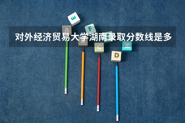 对外经济贸易大学湖南录取分数线是多少 对外经济贸易大学湖南招生人数是多少