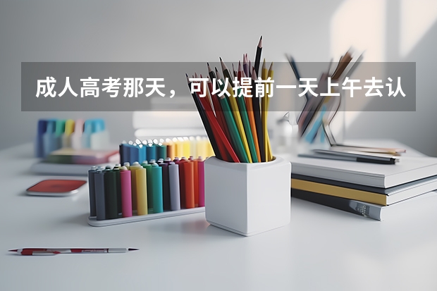 成人高考那天，可以提前一天上午去认考场吗