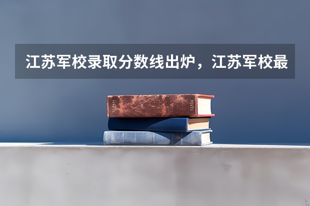 江苏军校录取分数线出炉，江苏军校最低录取分数线多少