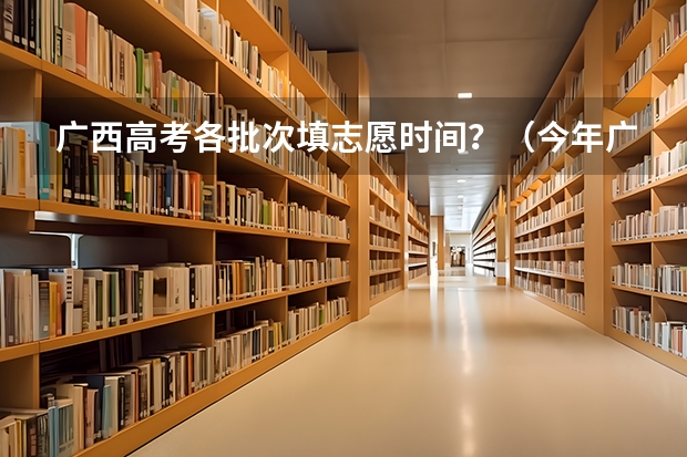 广西高考各批次填志愿时间？（今年广西高考填志愿时间）