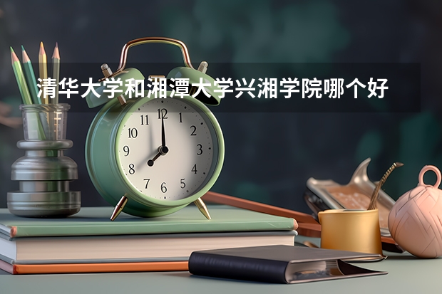 清华大学和湘潭大学兴湘学院哪个好 录取分数线对比一览