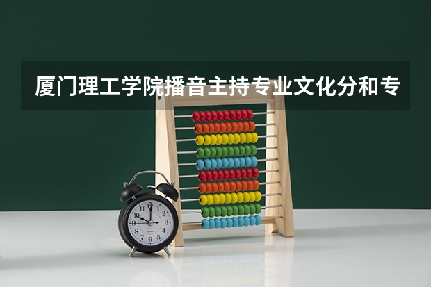 厦门理工学院播音主持专业文化分和专业分都是怎么要求的呢 我是福建人 省考排名很靠后可以倒着了