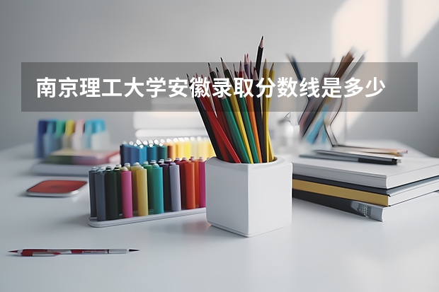 南京理工大学安徽录取分数线是多少 南京理工大学安徽招生人数是多少
