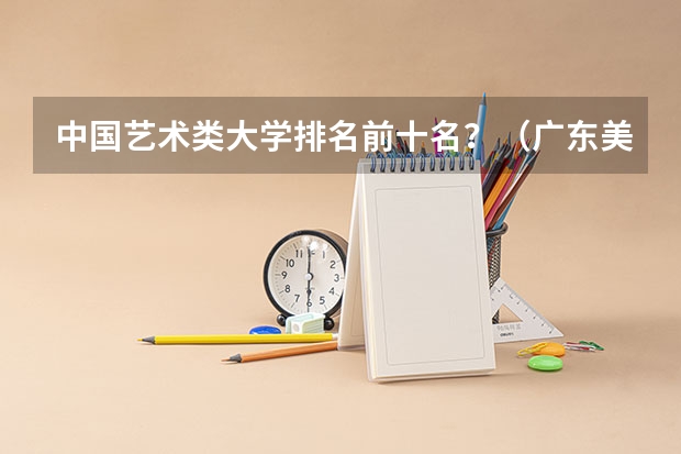中国艺术类大学排名前十名？（广东美术学校排名大学）