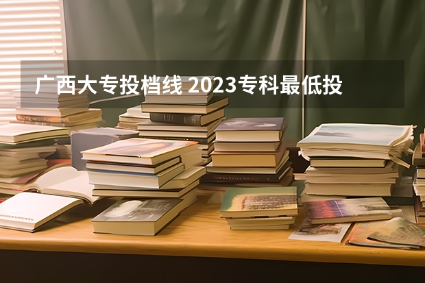 广西大专投档线 2023专科最低投档线