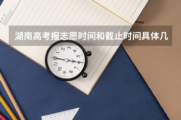 湖南高考报志愿时间和截止时间具体几点（湖南填志愿的时间）