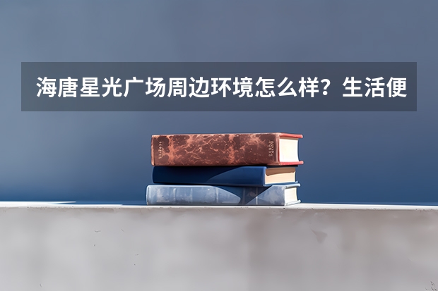 海唐·星光广场周边环境怎么样？生活便利吗？