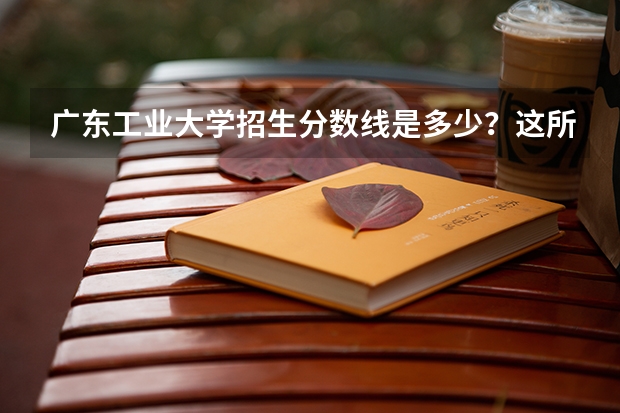 广东工业大学招生分数线是多少？这所学校的实力强吗？