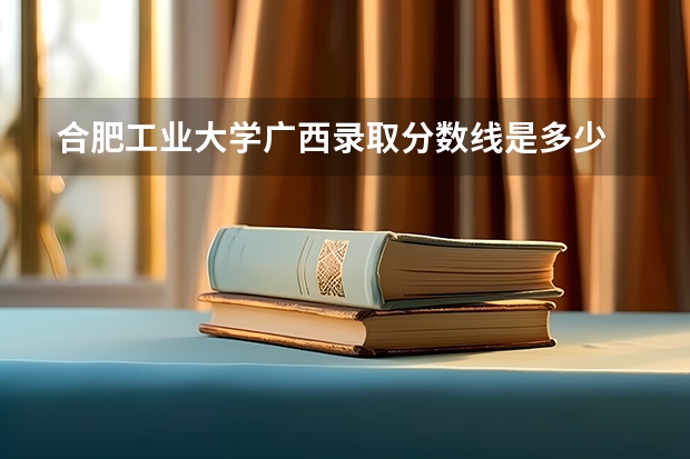 合肥工业大学广西录取分数线是多少 合肥工业大学广西招生人数是多少