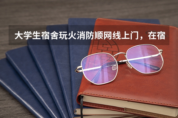 大学生宿舍玩火消防顺网线上门，在宿舍用火需注意什么？