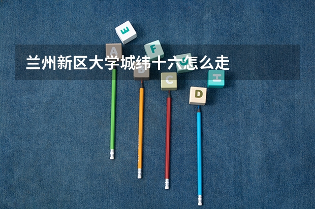 兰州新区大学城纬十六怎么走