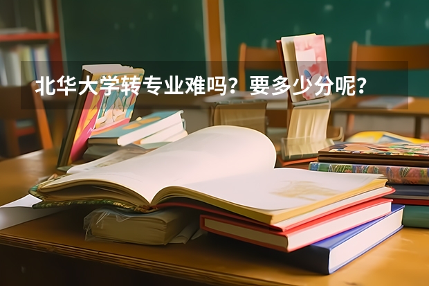 北华大学转专业难吗？要多少分呢？