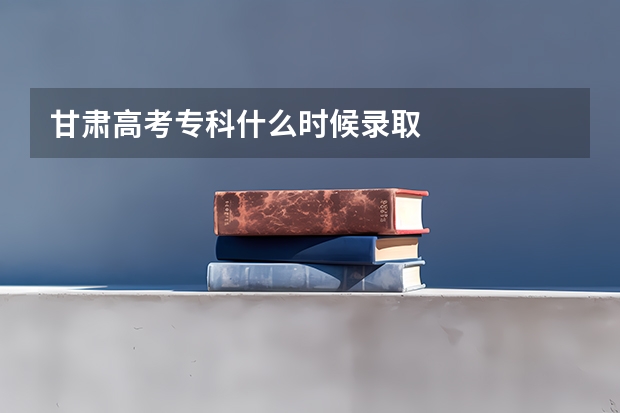 甘肃高考专科什么时候录取