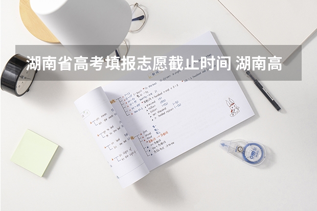 湖南省高考填报志愿截止时间 湖南高考报志愿时间和截止时间具体几点