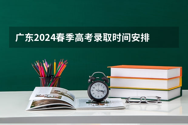 广东2024春季高考录取时间安排 哪天开始录取（广东高考录取结果的时间）
