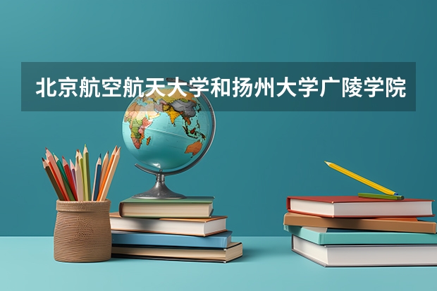 北京航空航天大学和扬州大学广陵学院哪个好 录取分数线对比一览