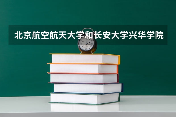 北京航空航天大学和长安大学兴华学院哪个好 录取分数线对比一览