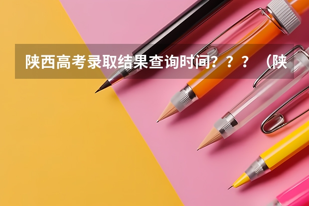 陕西高考录取结果查询时间？？？（陕西高考志愿专科填报时间）