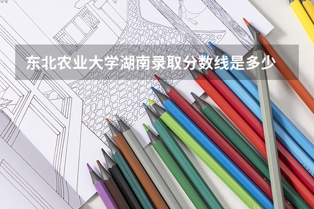 东北农业大学湖南录取分数线是多少 东北农业大学湖南招生人数是多少