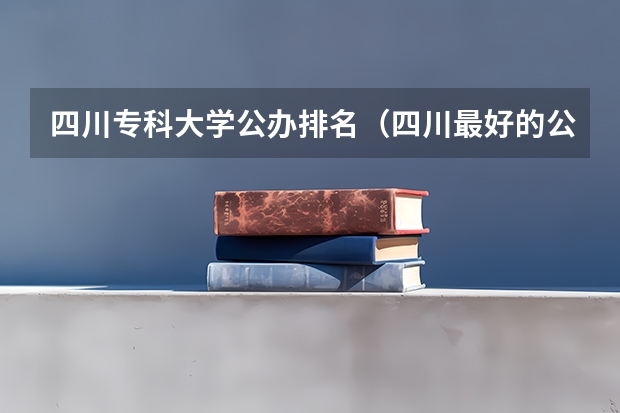 四川专科大学公办排名（四川最好的公办专科）