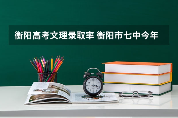 衡阳高考文理录取率 衡阳市七中今年本科录取率