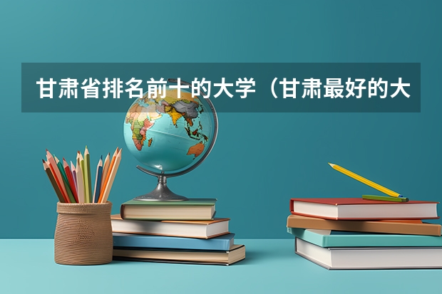 甘肃省排名前十的大学（甘肃最好的大学甘肃高校排名）