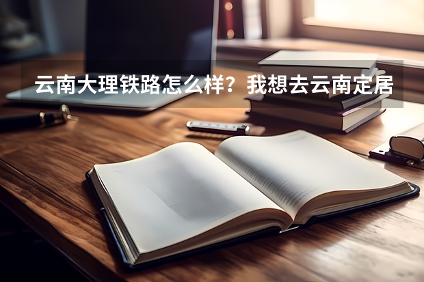 云南大理铁路怎么样？我想去云南定居，但是我是生意人需要找一个铁路交通比较好的地方！