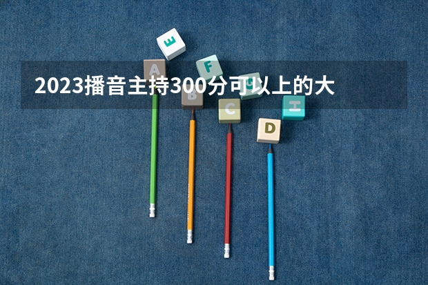 2023播音主持300分可以上的大学能报哪些院校