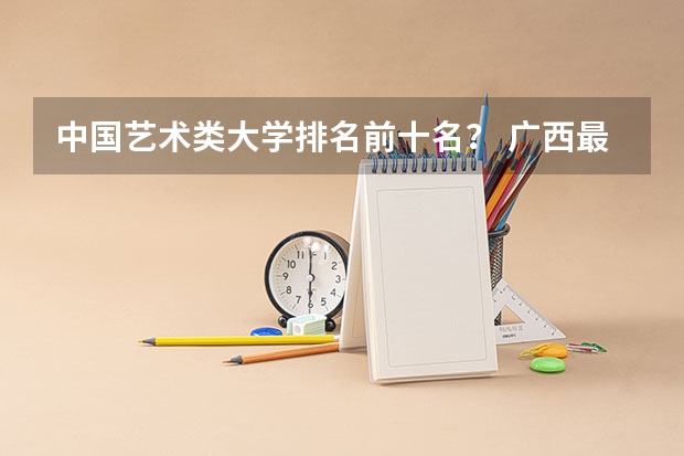 中国艺术类大学排名前十名？ 广西最好的十所大学排名