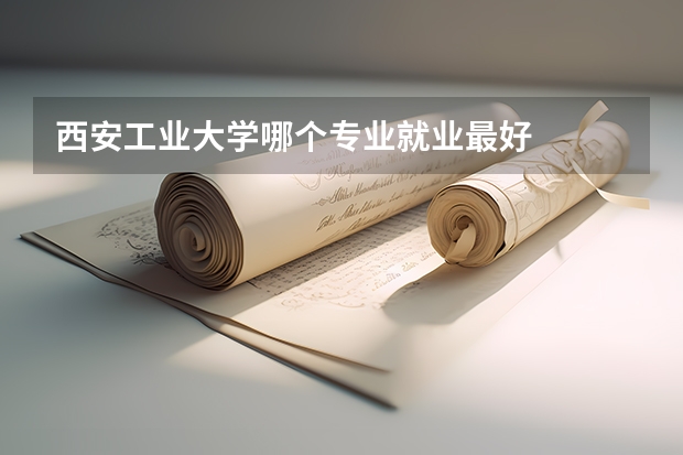西安工业大学哪个专业就业最好