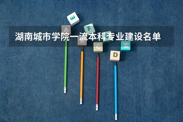 湖南城市学院一流本科专业建设名单 湖南科技学院王牌专业 比较好的特色专业名单