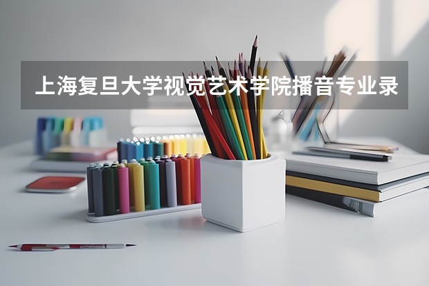 上海复旦大学视觉艺术学院播音专业录取原则怎样我是河南的文化大概多少分